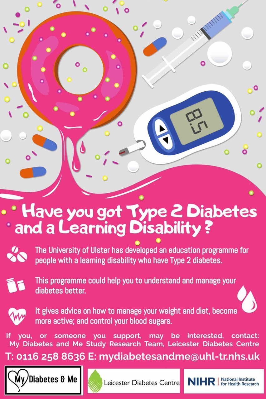 Have you got Type 2 Diabetes and a Learning Disability? The University of Ulster has developed an education programme for people with a learning disability who have type 2 diabetes. This programme could help you to understand and manage your diabetes better. It gives advice on how to manage your weight and diet, become more active and control your blood sugars. If you, or someone you support, may be interested, contact: My Diabetes and Me Study Research Team, Leicester Diabetes Centre. T: 0116 258 8636 or E: mydiabetesandme@uhl-tr.nhs.uk
